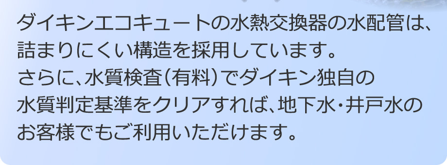 ダイキンエコキュートの水熱交換器の水配管は、詰まりにくい構造を採用しています。更に、水質検査（有料）でダイキン独自の水質判定基準をクリアすれば、地下水・井戸水のお客様でもご利用いただけます。
        
